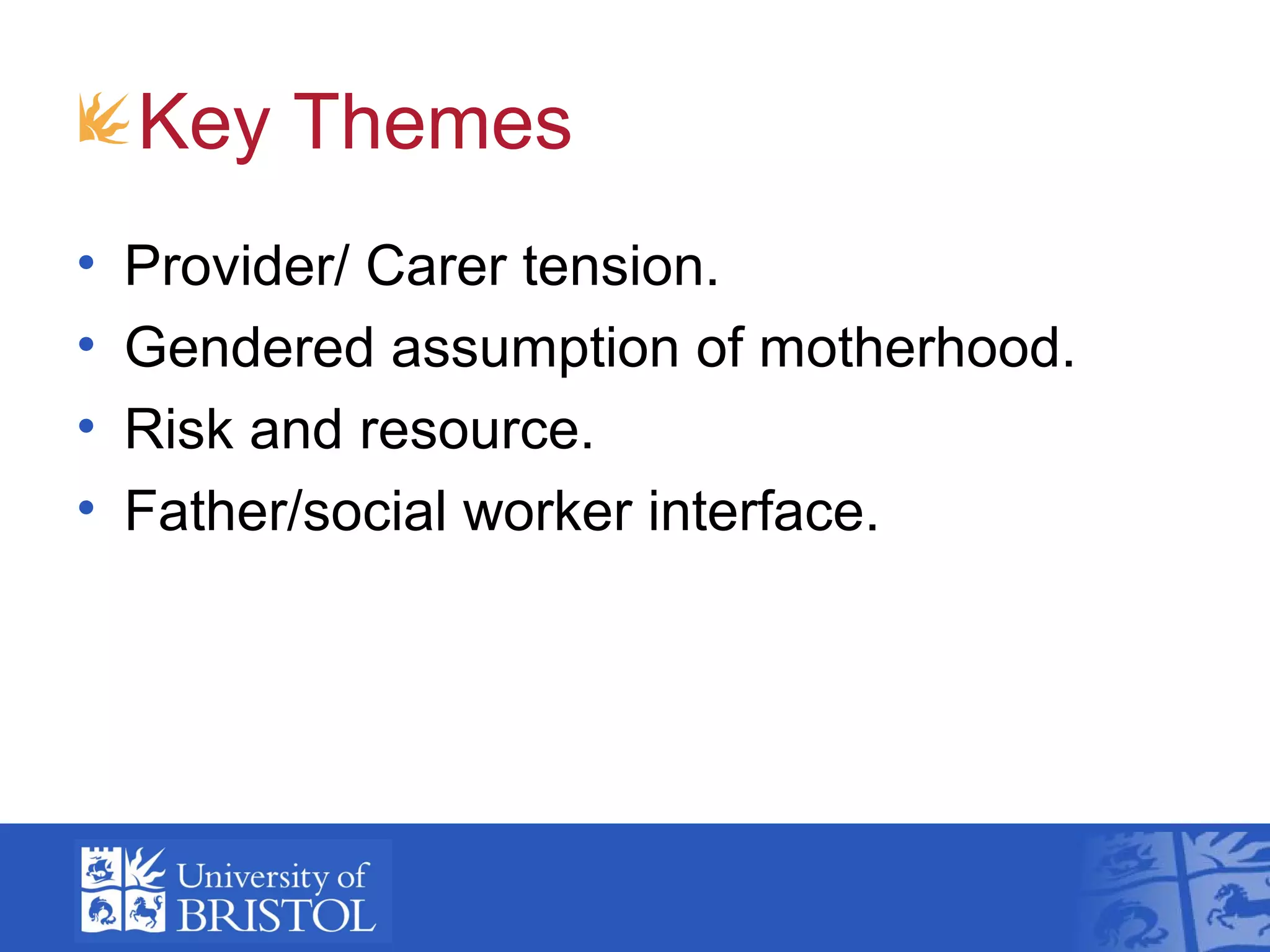 • Provider/ Carer tension.
• Gendered assumption of motherhood.
• Risk and resource.
• Father/social worker interface.
Key Themes
 
