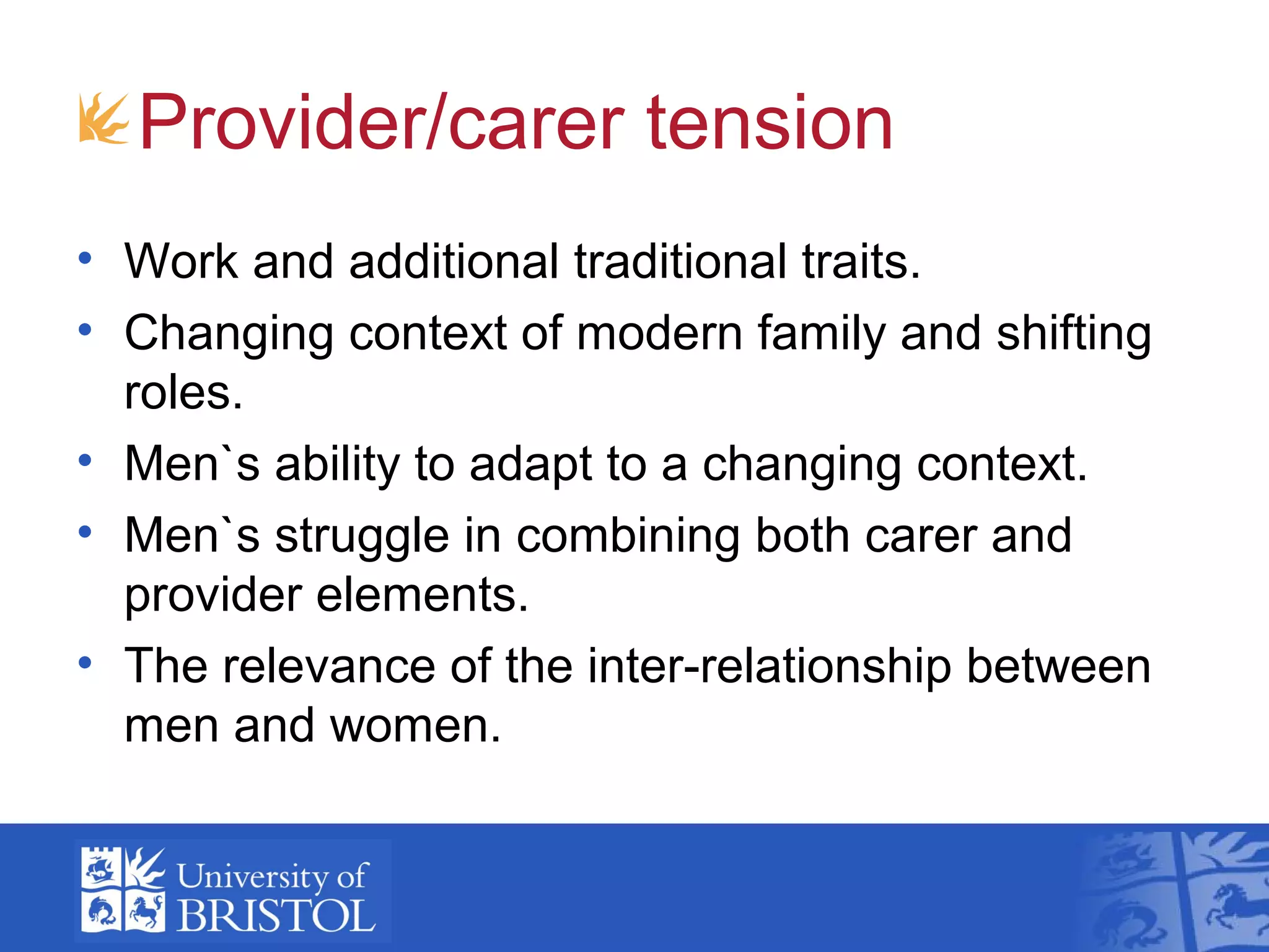 Provider/carer tension
• Work and additional traditional traits.
• Changing context of modern family and shifting
roles.
• Men`s ability to adapt to a changing context.
• Men`s struggle in combining both carer and
provider elements.
• The relevance of the inter-relationship between
men and women.
 