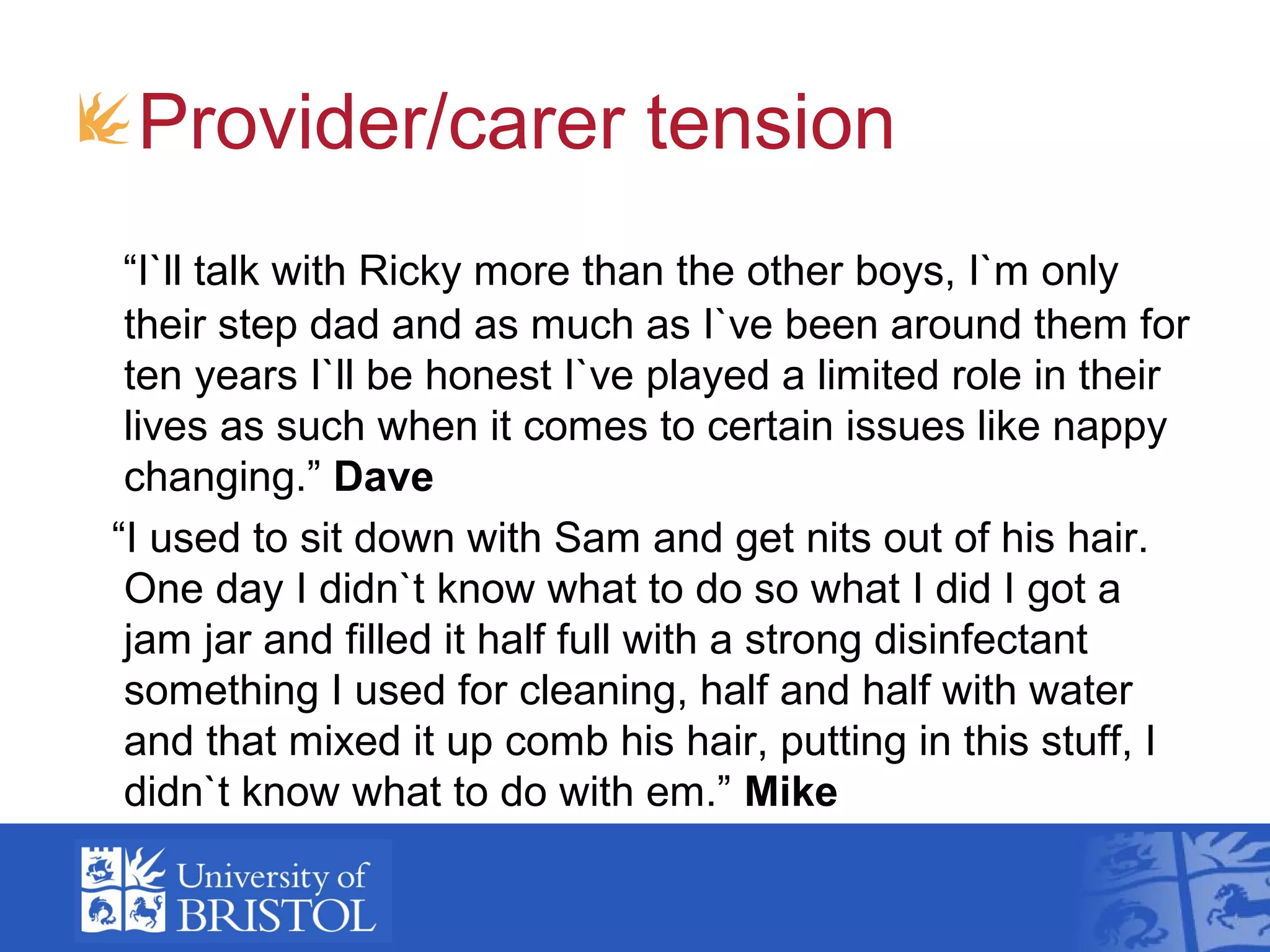 Provider/carer tension
“I`ll talk with Ricky more than the other boys, I`m only
their step dad and as much as I`ve been around them for
ten years I`ll be honest I`ve played a limited role in their
lives as such when it comes to certain issues like nappy
changing.” Dave
“I used to sit down with Sam and get nits out of his hair.
One day I didn`t know what to do so what I did I got a
jam jar and filled it half full with a strong disinfectant
something I used for cleaning, half and half with water
and that mixed it up comb his hair, putting in this stuff, I
didn`t know what to do with em.” Mike
 