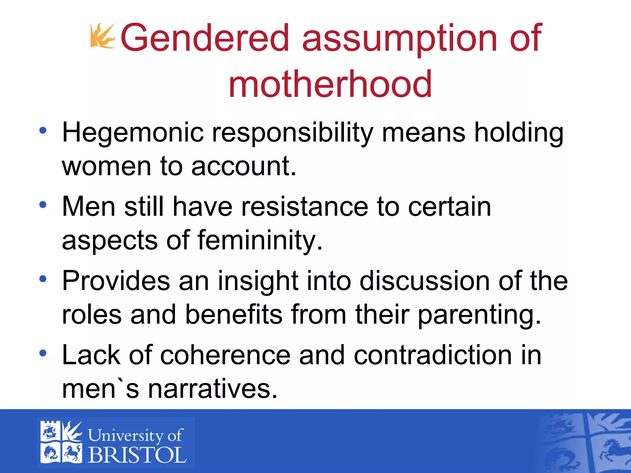 Gendered assumption of
motherhood
• Hegemonic responsibility means holding
women to account.
• Men still have resistance to certain
aspects of femininity.
• Provides an insight into discussion of the
roles and benefits from their parenting.
• Lack of coherence and contradiction in
men`s narratives.
 