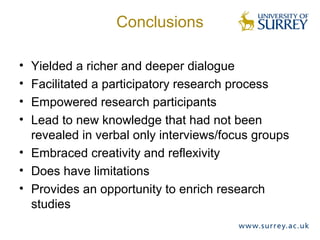 Conclusions
• Yielded a richer and deeper dialogue
• Facilitated a participatory research process
• Empowered research participants
• Lead to new knowledge that had not been
revealed in verbal only interviews/focus groups
• Embraced creativity and reflexivity
• Does have limitations
• Provides an opportunity to enrich research
studies
 