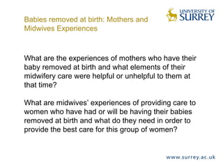 What are the experiences of mothers who have their
baby removed at birth and what elements of their
midwifery care were helpful or unhelpful to them at
that time?
What are midwives’ experiences of providing care to
women who have had or will be having their babies
removed at birth and what do they need in order to
provide the best care for this group of women?
Babies removed at birth: Mothers and
Midwives Experiences
 