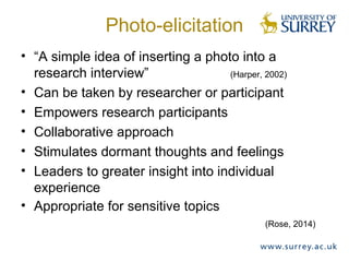 Photo-elicitation
• “A simple idea of inserting a photo into a
research interview” (Harper, 2002)
• Can be taken by researcher or participant
• Empowers research participants
• Collaborative approach
• Stimulates dormant thoughts and feelings
• Leaders to greater insight into individual
experience
• Appropriate for sensitive topics
(Rose, 2014)
 