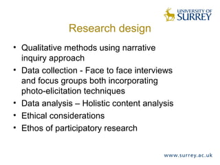 Research design
• Qualitative methods using narrative
inquiry approach
• Data collection - Face to face interviews
and focus groups both incorporating
photo-elicitation techniques
• Data analysis – Holistic content analysis
• Ethical considerations
• Ethos of participatory research
 