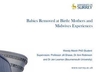 Babies Removed at Birth: Mothers and
Midwives Experiences
Wendy Marsh PhD Student
Supervisors: Professor Jill Shawe, Dr Ann Robinson
and Dr Jen Leamon (Bournemouth University)
 
