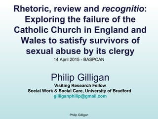 Philip Gilligan
Visiting Research Fellow
Social Work & Social Care, University of Bradford
gilliganphilip@gmail.com
Philip Gilligan
14 April 2015 - BASPCAN
Rhetoric, review and recognitio:
Exploring the failure of the
Catholic Church in England and
Wales to satisfy survivors of
sexual abuse by its clergy
 