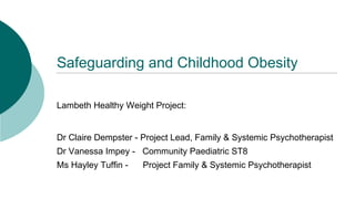 Safeguarding and Childhood Obesity
Lambeth Healthy Weight Project:
Dr Claire Dempster - Project Lead, Family & Systemic Psychotherapist
Dr Vanessa Impey - Community Paediatric ST8
Ms Hayley Tuffin - Project Family & Systemic Psychotherapist
 