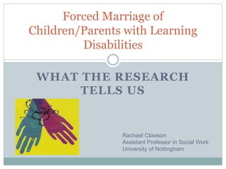 WHAT THE RESEARCH
TELLS US
Forced Marriage of
Children/Parents with Learning
Disabilities
Rachael Clawson
Assistant Professor in Social Work
University of Nottingham
 