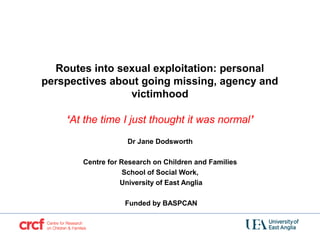 Routes into sexual exploitation: personal
perspectives about going missing, agency and
victimhood
 
‘At the time I just thought it was normal’
 
Dr Jane Dodsworth
Centre for Research on Children and Families
School of Social Work,
University of East Anglia
Funded by BASPCAN
 