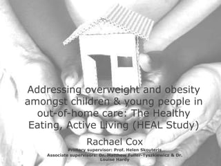 Addressing overweight and obesity
amongst children & young people in
out-of-home care: The Healthy
Eating, Active Living (HEAL Study)
Rachael Cox
Primary supervisor: Prof. Helen Skouteris
Associate supervisors: Dr. Matthew Fuller-Tyszkiewicz & Dr.
Louise Hardy
 