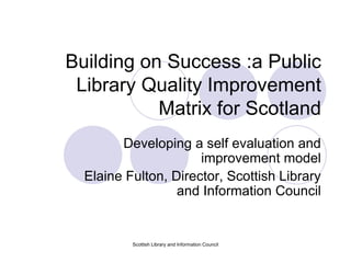Scottish Library and Information Council Building on Success :a Public Library Quality Improvement Matrix for Scotland Developing a self evaluation and improvement model Elaine Fulton, Director, Scottish Library and Information Council 