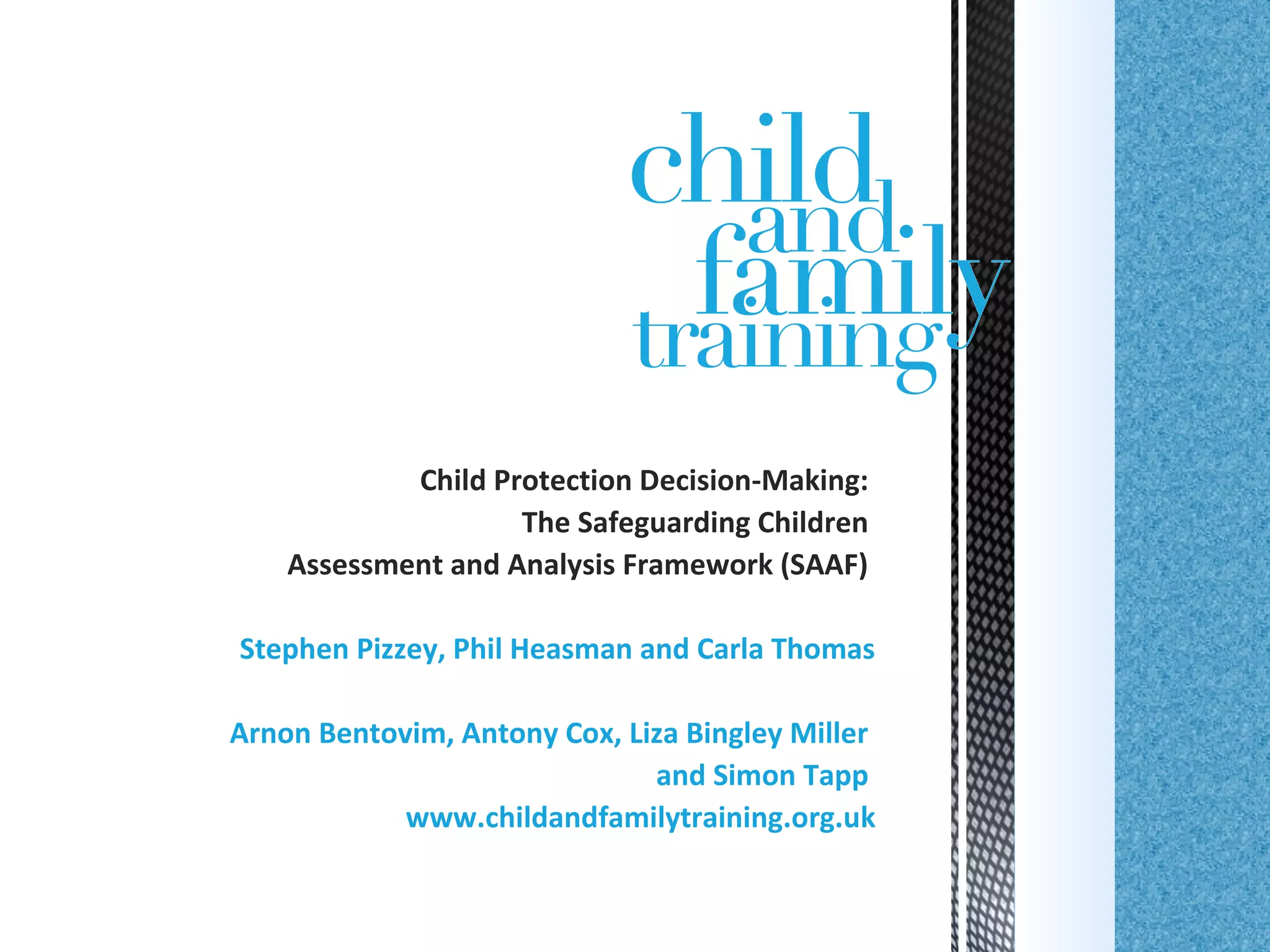 Child Protection Decision-Making:
The Safeguarding Children
Assessment and Analysis Framework (SAAF)
Stephen Pizzey, Phil Heasman and Carla Thomas
Arnon Bentovim, Antony Cox, Liza Bingley Miller
and Simon Tapp
www.childandfamilytraining.org.uk
 