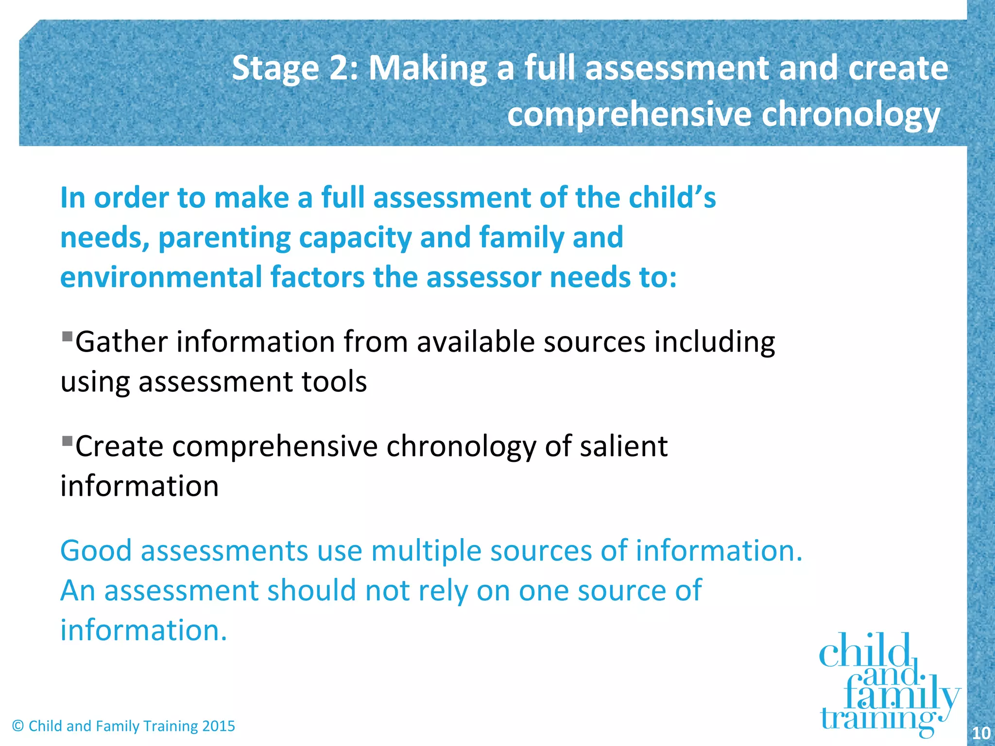 In order to make a full assessment of the child’s
needs, parenting capacity and family and
environmental factors the assessor needs to:
Gather information from available sources including
using assessment tools
Create comprehensive chronology of salient
information
Good assessments use multiple sources of information.
An assessment should not rely on one source of
information.
Stage 2: Making a full assessment and create
comprehensive chronology
10© Child and Family Training 2015
 