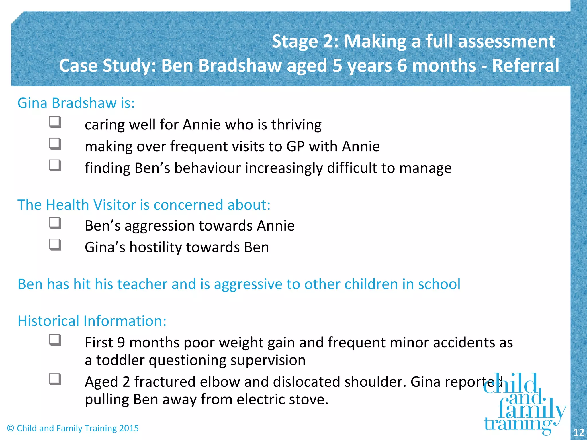 Gina Bradshaw is:
 caring well for Annie who is thriving
 making over frequent visits to GP with Annie
 finding Ben’s behaviour increasingly difficult to manage
The Health Visitor is concerned about:
 Ben’s aggression towards Annie
 Gina’s hostility towards Ben
Ben has hit his teacher and is aggressive to other children in school
Historical Information:
 First 9 months poor weight gain and frequent minor accidents as
a toddler questioning supervision
 Aged 2 fractured elbow and dislocated shoulder. Gina reported
pulling Ben away from electric stove.
Stage 2: Making a full assessment
Case Study: Ben Bradshaw aged 5 years 6 months - Referral
12© Child and Family Training 2015
 