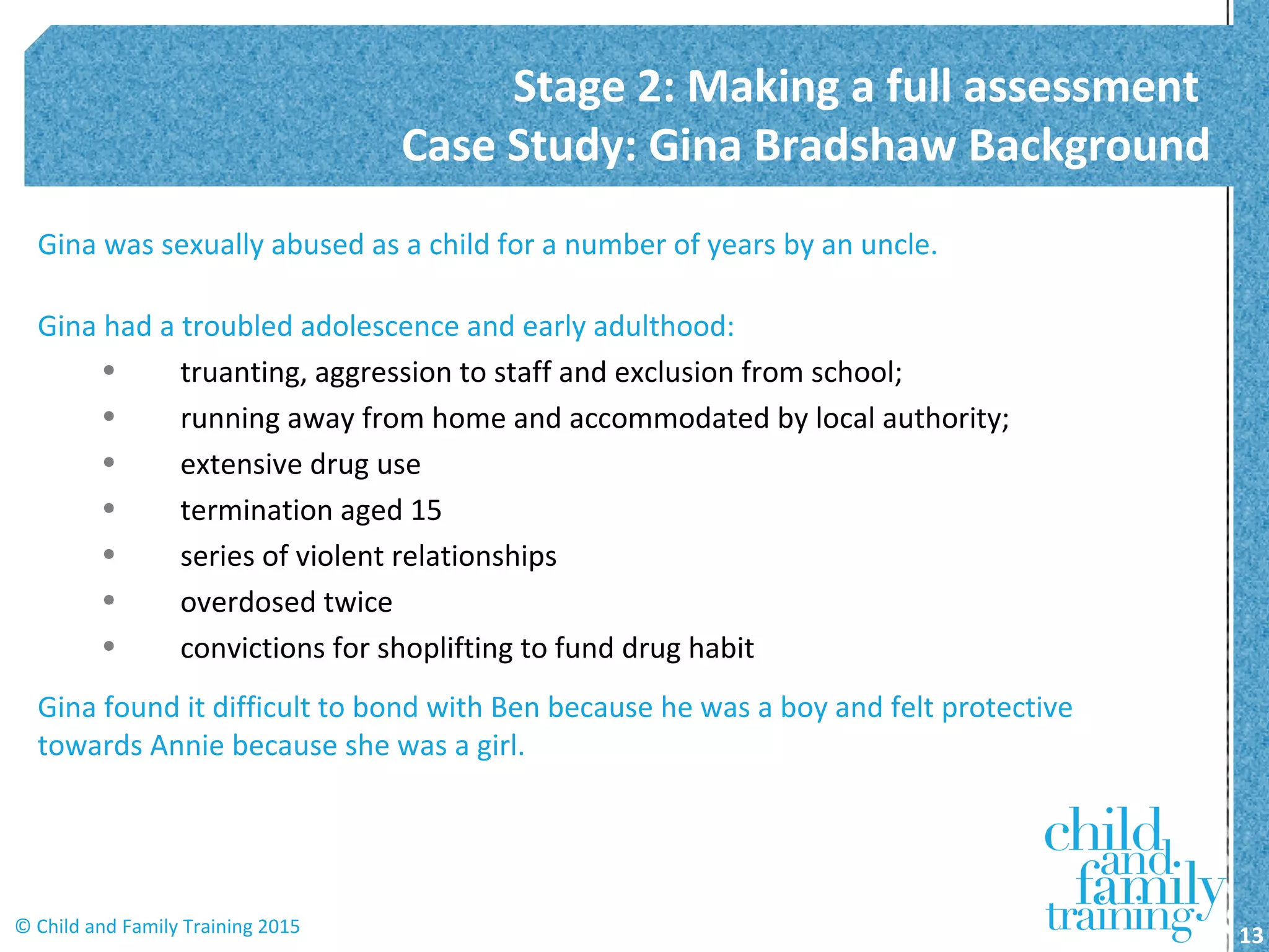 Gina was sexually abused as a child for a number of years by an uncle.
Gina had a troubled adolescence and early adulthood:
• truanting, aggression to staff and exclusion from school;
• running away from home and accommodated by local authority;
• extensive drug use
• termination aged 15
• series of violent relationships
• overdosed twice
• convictions for shoplifting to fund drug habit
Gina found it difficult to bond with Ben because he was a boy and felt protective
towards Annie because she was a girl.
Stage 2: Making a full assessment
Case Study: Gina Bradshaw Background
13© Child and Family Training 2015
 