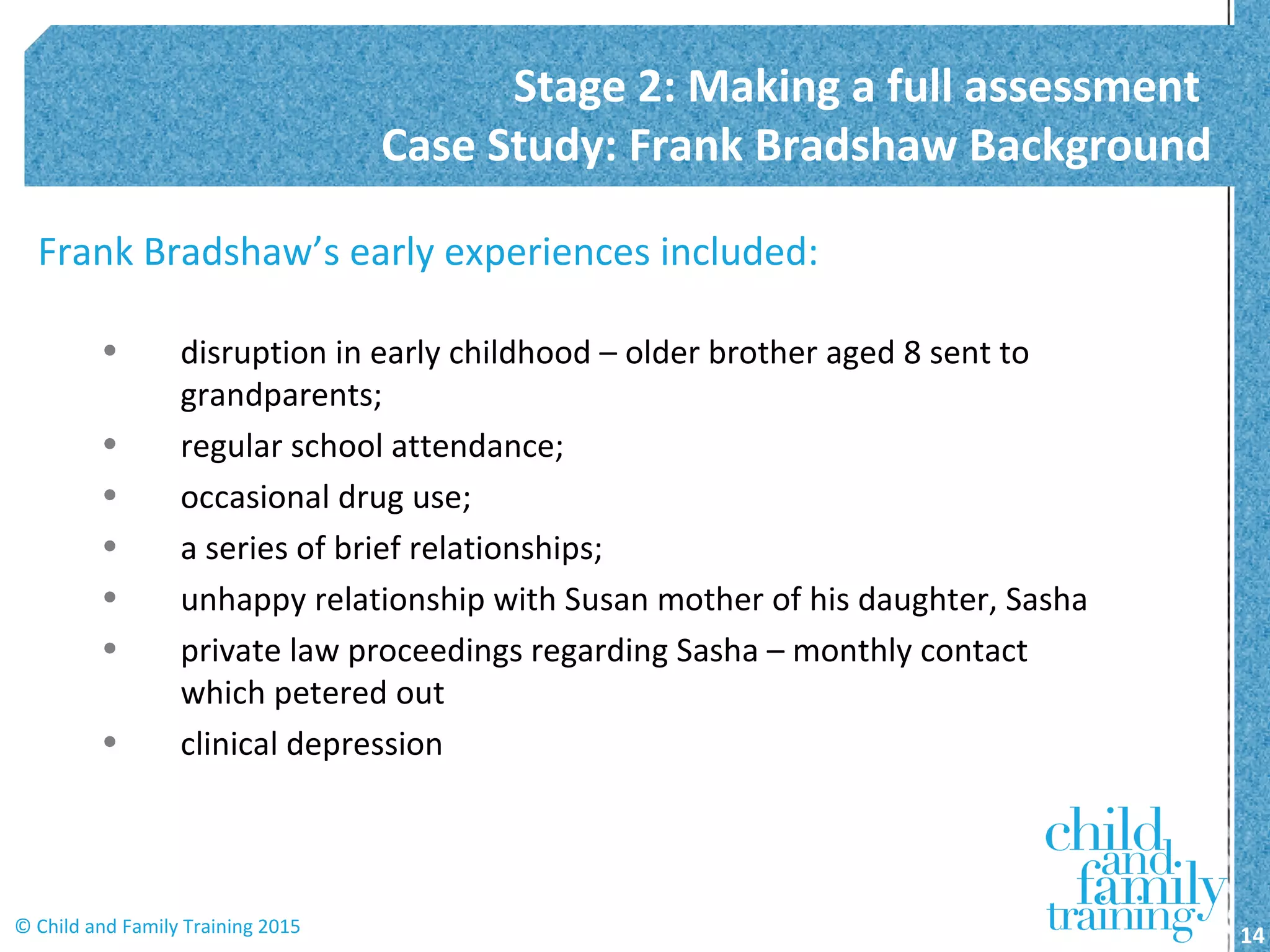 Frank Bradshaw’s early experiences included:
• disruption in early childhood – older brother aged 8 sent to
grandparents;
• regular school attendance;
• occasional drug use;
• a series of brief relationships;
• unhappy relationship with Susan mother of his daughter, Sasha
• private law proceedings regarding Sasha – monthly contact
which petered out
• clinical depression
Stage 2: Making a full assessment
Case Study: Frank Bradshaw Background
14© Child and Family Training 2015
 
