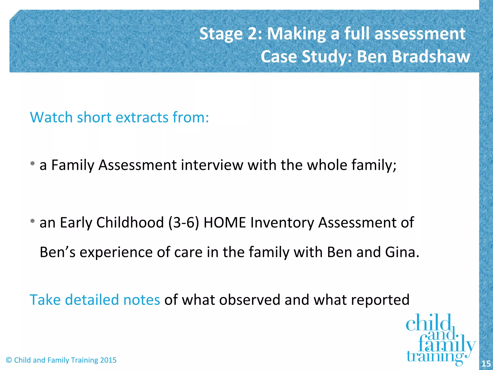 Watch short extracts from:
• a Family Assessment interview with the whole family;
• an Early Childhood (3-6) HOME Inventory Assessment of
Ben’s experience of care in the family with Ben and Gina.
Take detailed notes of what observed and what reported
Stage 2: Making a full assessment
Case Study: Ben Bradshaw
15© Child and Family Training 2015
 