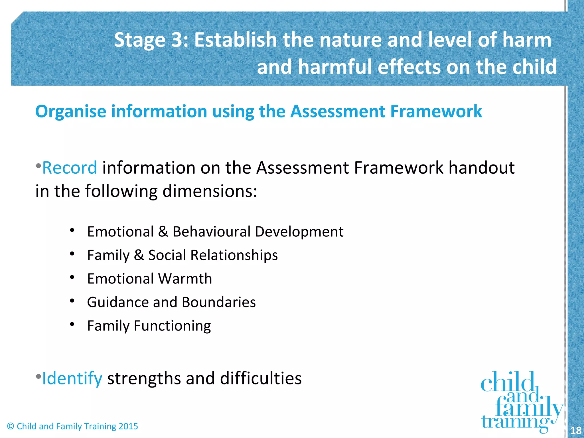 Organise information using the Assessment Framework
•Record information on the Assessment Framework handout
in the following dimensions:
• Emotional & Behavioural Development
• Family & Social Relationships
• Emotional Warmth
• Guidance and Boundaries
• Family Functioning
•Identify strengths and difficulties
Stage 3: Establish the nature and level of harm
and harmful effects on the child
18© Child and Family Training 2015
 