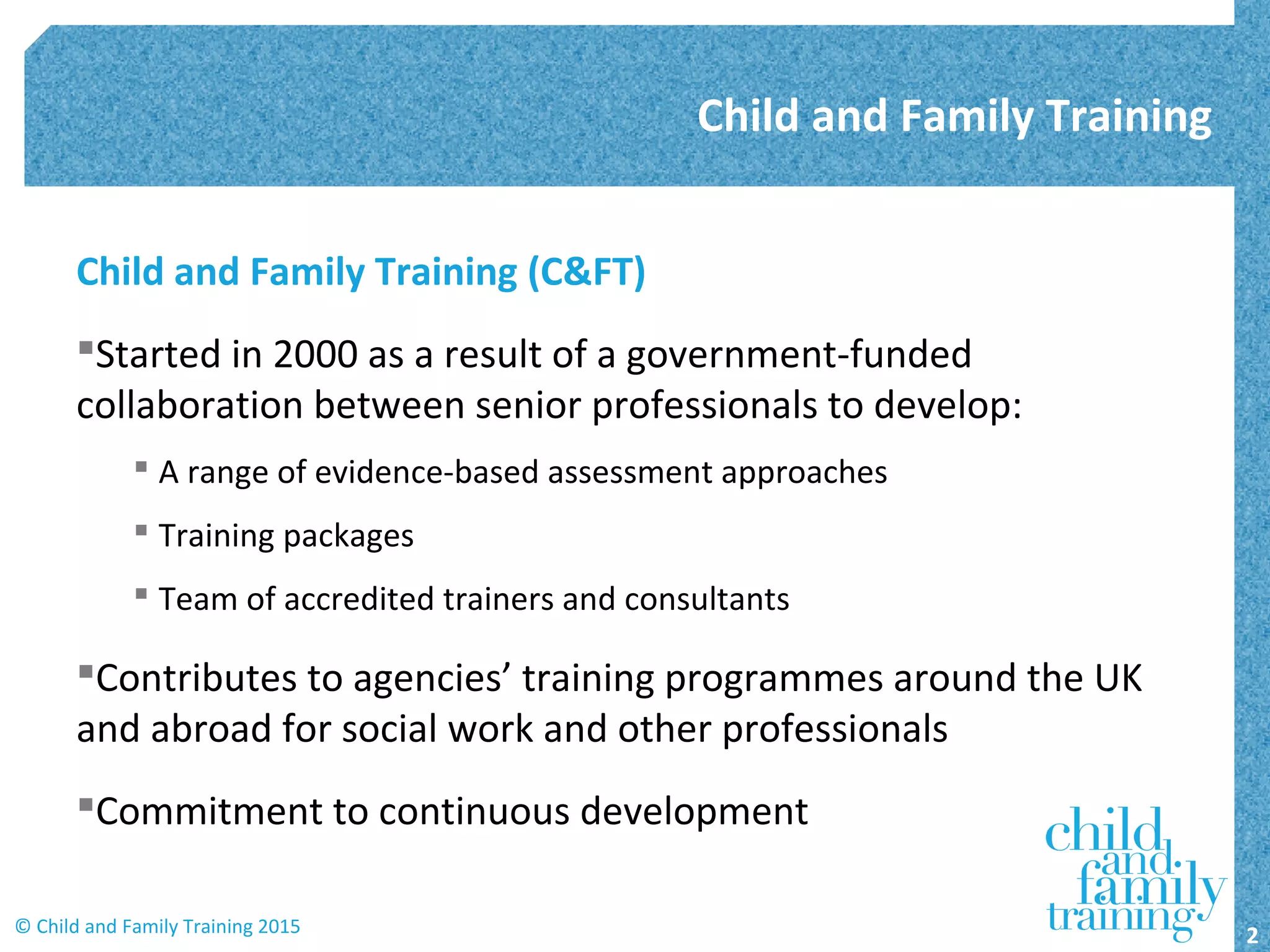 Child and Family Training (C&FT)
Started in 2000 as a result of a government-funded
collaboration between senior professionals to develop:
 A range of evidence-based assessment approaches
 Training packages
 Team of accredited trainers and consultants
Contributes to agencies’ training programmes around the UK
and abroad for social work and other professionals
Commitment to continuous development
Child and Family Training
2© Child and Family Training 2015
 