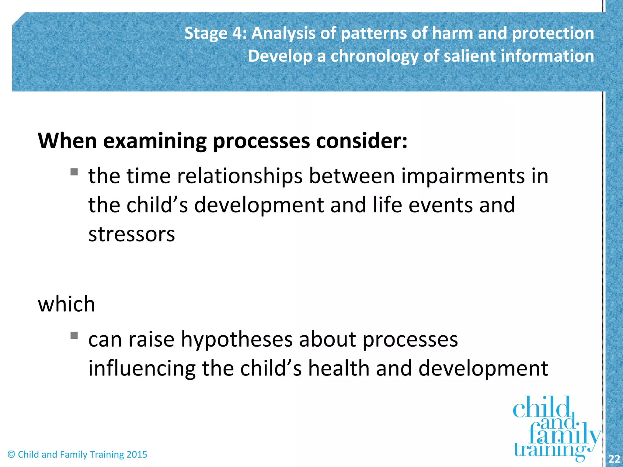When examining processes consider:
 the time relationships between impairments in
the child’s development and life events and
stressors
which
 can raise hypotheses about processes
influencing the child’s health and development
Stage 4: Analysis of patterns of harm and protection
Develop a chronology of salient information
22© Child and Family Training 2015
 