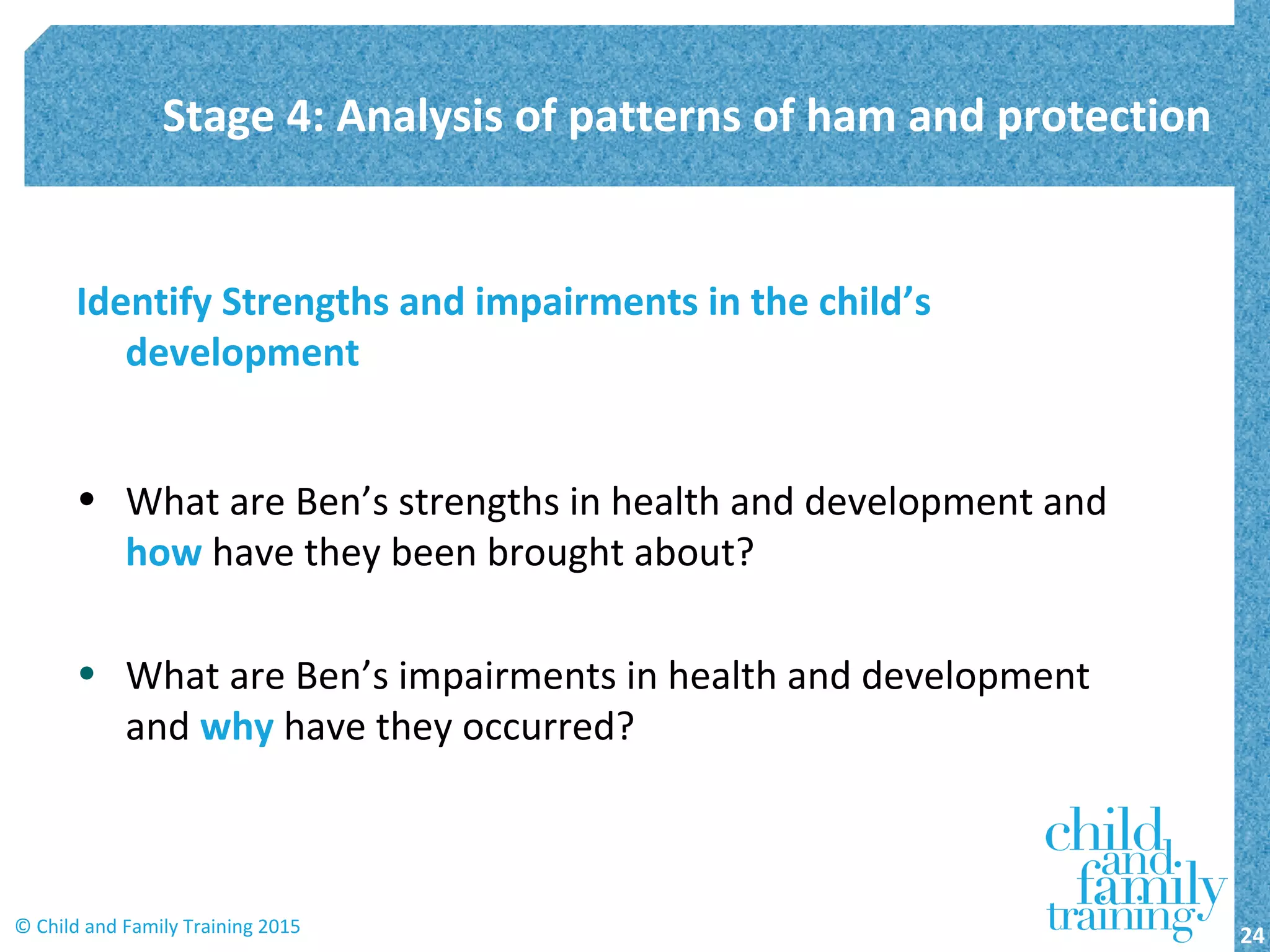 Identify Strengths and impairments in the child’s
development
• What are Ben’s strengths in health and development and
how have they been brought about?
• What are Ben’s impairments in health and development
and why have they occurred?
Stage 4: Analysis of patterns of ham and protection
24© Child and Family Training 2015
 