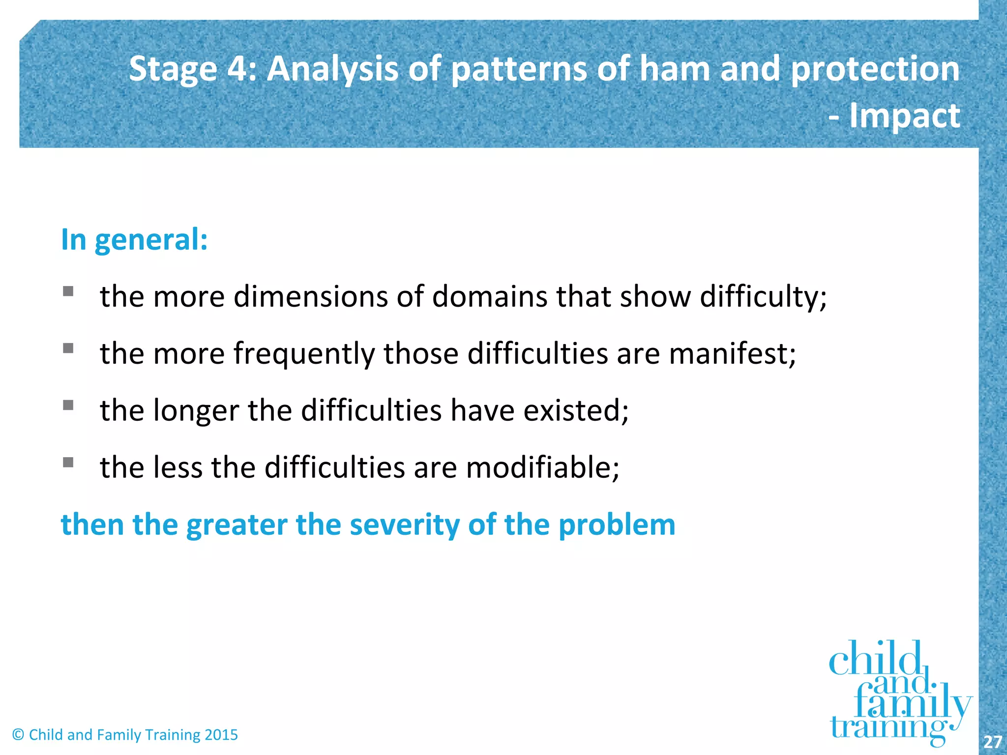In general:
 the more dimensions of domains that show difficulty;
 the more frequently those difficulties are manifest;
 the longer the difficulties have existed;
 the less the difficulties are modifiable;
then the greater the severity of the problem
Stage 4: Analysis of patterns of ham and protection
- Impact
27© Child and Family Training 2015
 