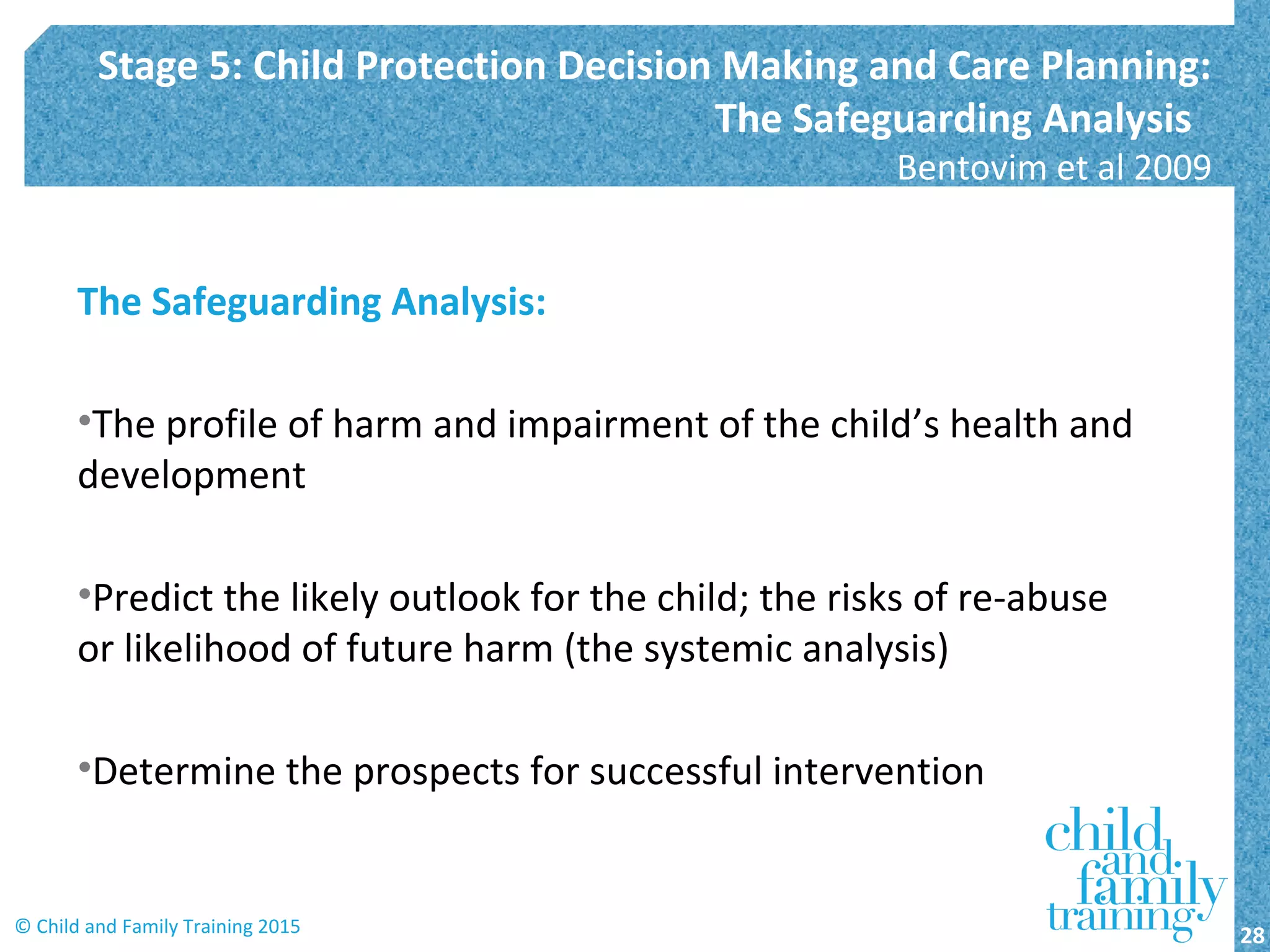 The Safeguarding Analysis:
•The profile of harm and impairment of the child’s health and
development
•Predict the likely outlook for the child; the risks of re-abuse
or likelihood of future harm (the systemic analysis)
•Determine the prospects for successful intervention
Stage 5: Child Protection Decision Making and Care Planning:
The Safeguarding Analysis
Bentovim et al 2009
28© Child and Family Training 2015
 