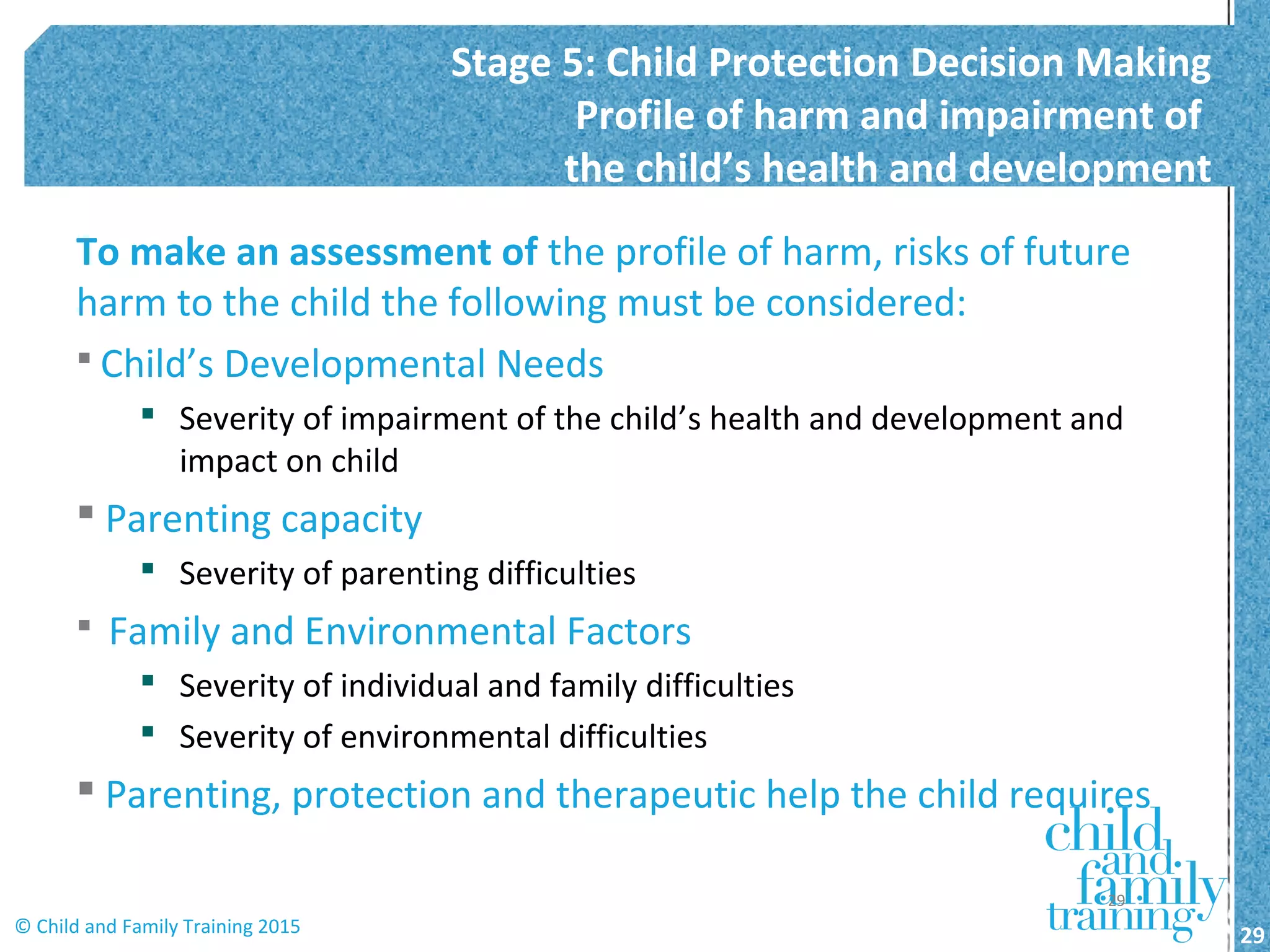 To make an assessment of the profile of harm, risks of future
harm to the child the following must be considered:
 Child’s Developmental Needs
 Severity of impairment of the child’s health and development and
impact on child
 Parenting capacity
 Severity of parenting difficulties
 Family and Environmental Factors
 Severity of individual and family difficulties
 Severity of environmental difficulties
 Parenting, protection and therapeutic help the child requires
Stage 5: Child Protection Decision Making
Profile of harm and impairment of
the child’s health and development
29© Child and Family Training 2015
29
 