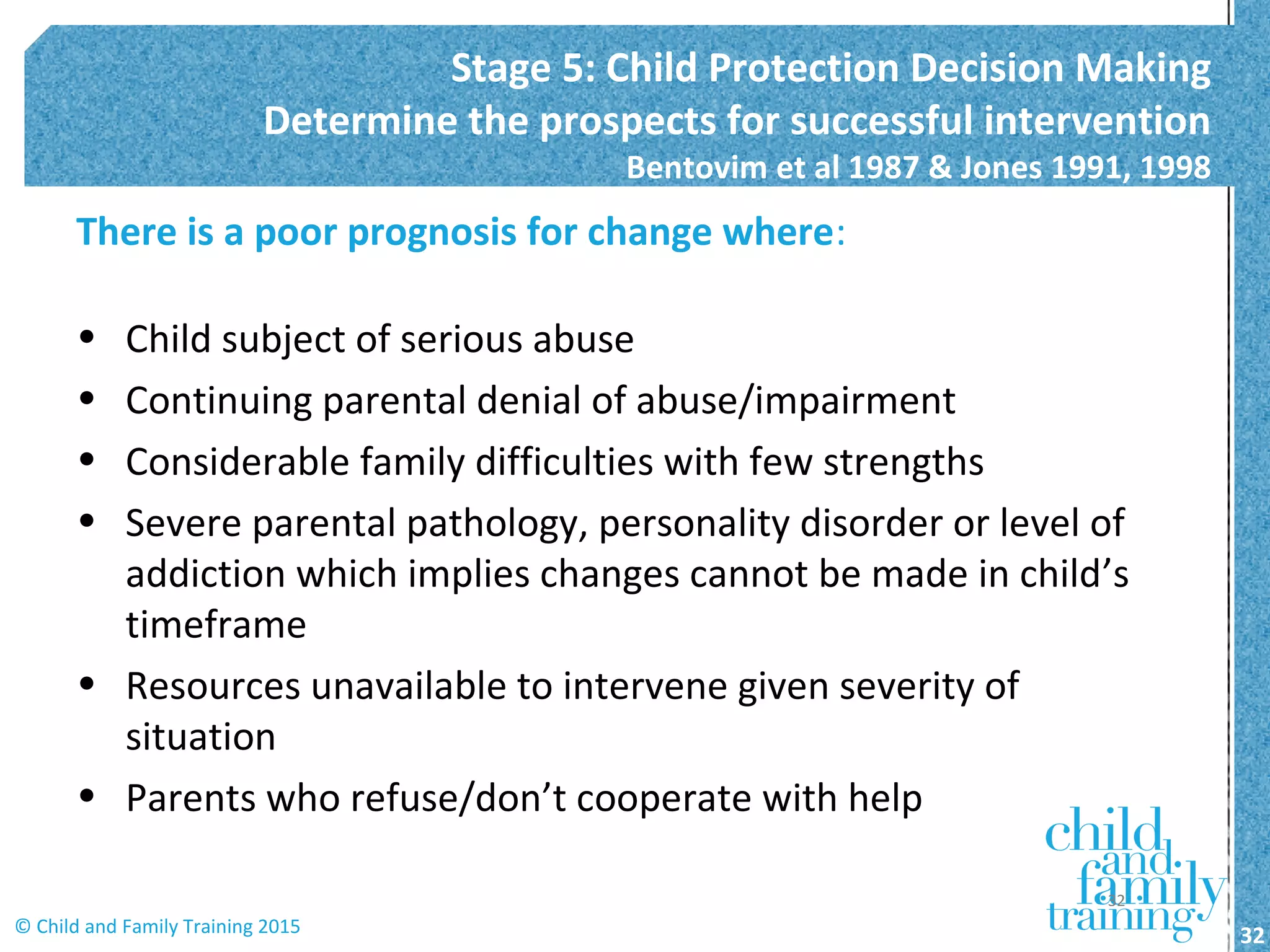 There is a poor prognosis for change where:
• Child subject of serious abuse
• Continuing parental denial of abuse/impairment
• Considerable family difficulties with few strengths
• Severe parental pathology, personality disorder or level of
addiction which implies changes cannot be made in child’s
timeframe
• Resources unavailable to intervene given severity of
situation
• Parents who refuse/don’t cooperate with help
Stage 5: Child Protection Decision Making
Determine the prospects for successful intervention
Bentovim et al 1987 & Jones 1991, 1998
32© Child and Family Training 2015
32
 