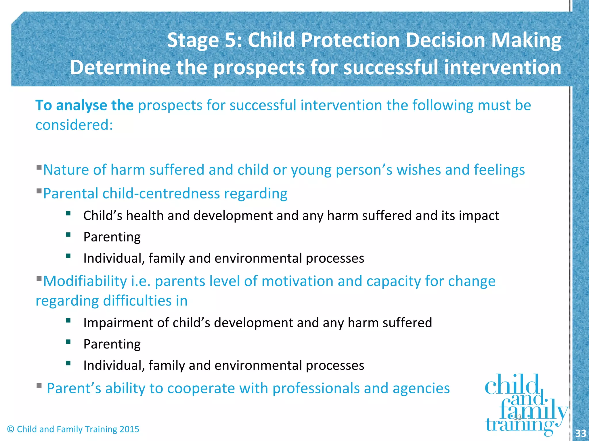 To analyse the prospects for successful intervention the following must be
considered:
Nature of harm suffered and child or young person’s wishes and feelings
Parental child-centredness regarding
 Child’s health and development and any harm suffered and its impact
 Parenting
 Individual, family and environmental processes
Modifiability i.e. parents level of motivation and capacity for change
regarding difficulties in
 Impairment of child’s development and any harm suffered
 Parenting
 Individual, family and environmental processes
 Parent’s ability to cooperate with professionals and agencies
Stage 5: Child Protection Decision Making
Determine the prospects for successful intervention
33© Child and Family Training 2015
33
 