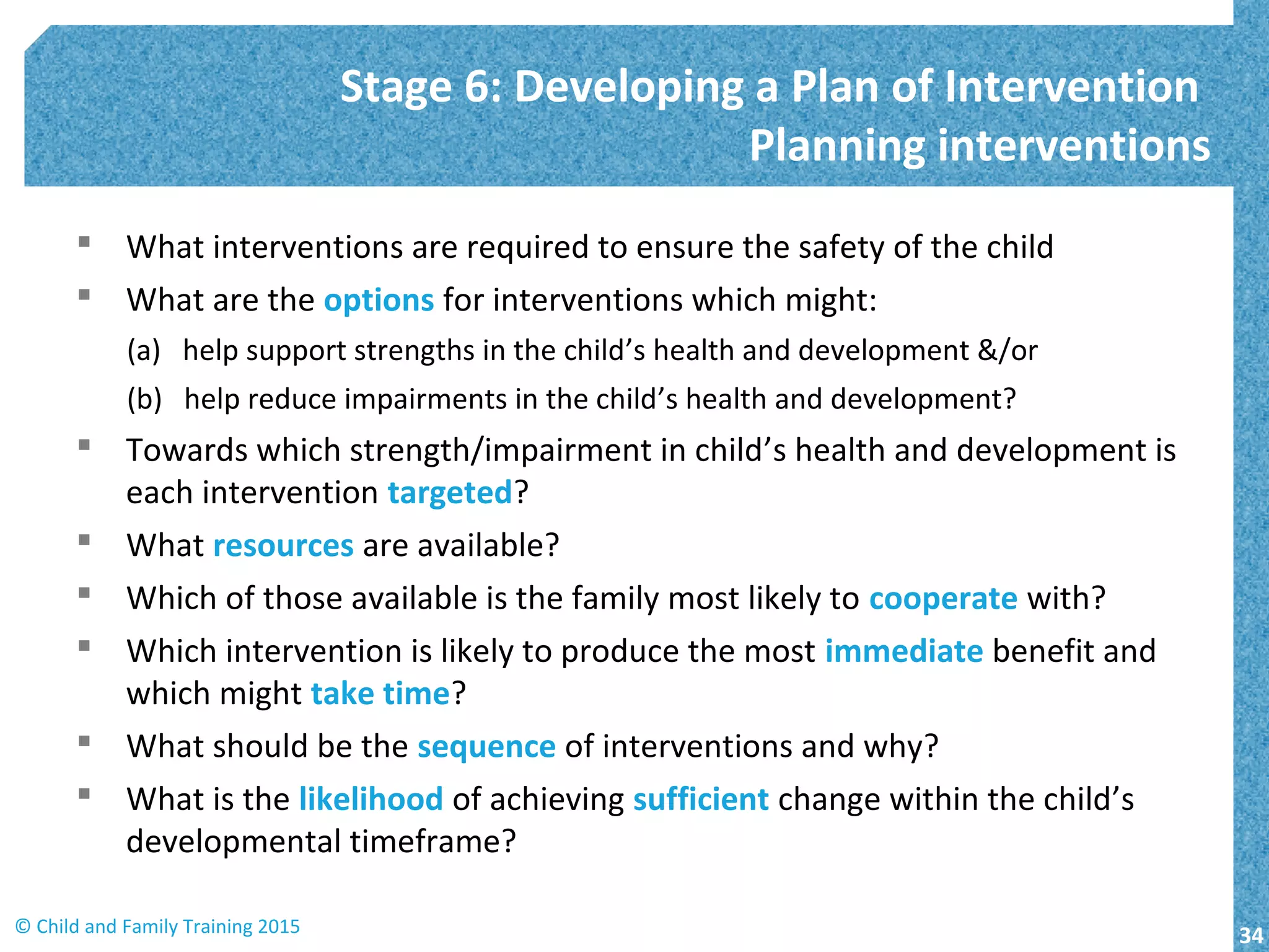  What interventions are required to ensure the safety of the child
 What are the options for interventions which might:
(a) help support strengths in the child’s health and development &/or
(b) help reduce impairments in the child’s health and development?
 Towards which strength/impairment in child’s health and development is
each intervention targeted?
 What resources are available?
 Which of those available is the family most likely to cooperate with?
 Which intervention is likely to produce the most immediate benefit and
which might take time?
 What should be the sequence of interventions and why?
 What is the likelihood of achieving sufficient change within the child’s
developmental timeframe?
Stage 6: Developing a Plan of Intervention
Planning interventions
34© Child and Family Training 2015
 
