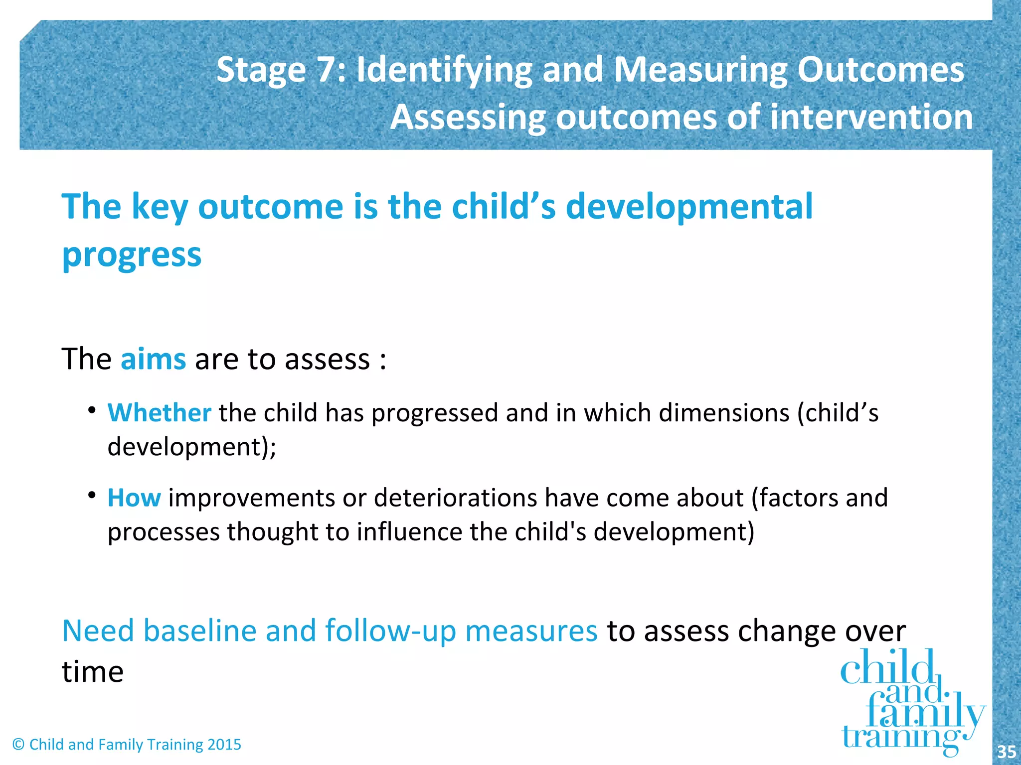 The key outcome is the child’s developmental
progress
The aims are to assess :
• Whether the child has progressed and in which dimensions (child’s
development);
• How improvements or deteriorations have come about (factors and
processes thought to influence the child's development)
Need baseline and follow-up measures to assess change over
time
Stage 7: Identifying and Measuring Outcomes
Assessing outcomes of intervention
35© Child and Family Training 2015
 
