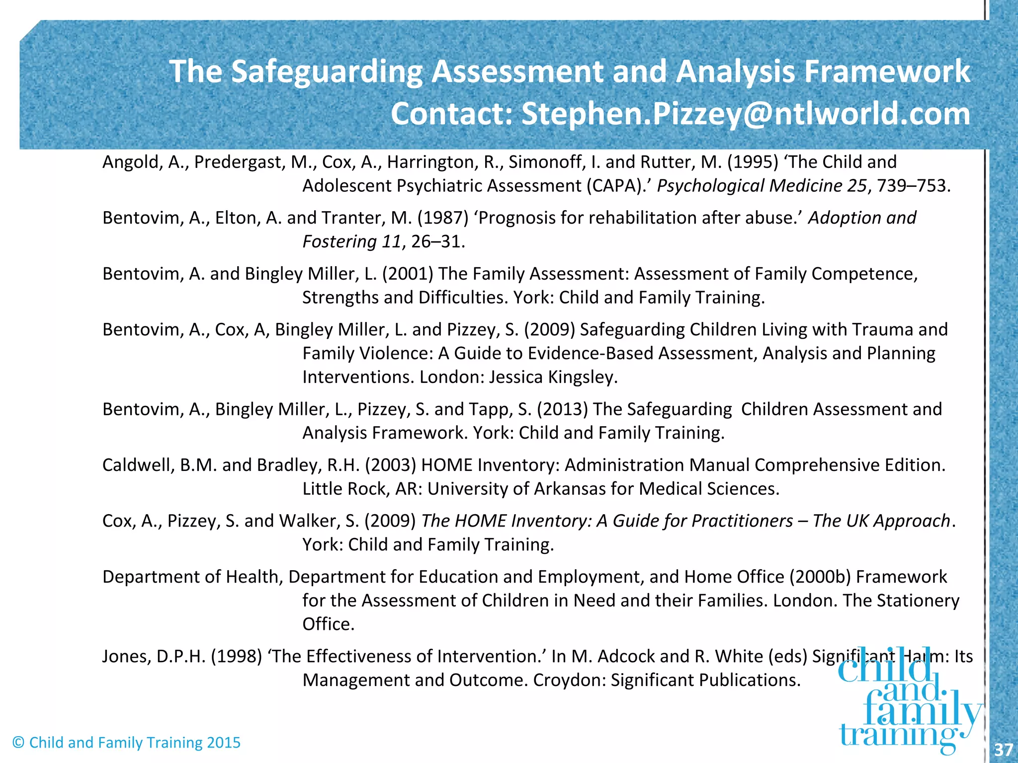 Angold, A., Predergast, M., Cox, A., Harrington, R., Simonoff, I. and Rutter, M. (1995) ‘The Child and
Adolescent Psychiatric Assessment (CAPA).’ Psychological Medicine 25, 739–753.
Bentovim, A., Elton, A. and Tranter, M. (1987) ‘Prognosis for rehabilitation after abuse.’ Adoption and
Fostering 11, 26–31.
Bentovim, A. and Bingley Miller, L. (2001) The Family Assessment: Assessment of Family Competence,
Strengths and Difficulties. York: Child and Family Training.
Bentovim, A., Cox, A, Bingley Miller, L. and Pizzey, S. (2009) Safeguarding Children Living with Trauma and
Family Violence: A Guide to Evidence-Based Assessment, Analysis and Planning
Interventions. London: Jessica Kingsley.
Bentovim, A., Bingley Miller, L., Pizzey, S. and Tapp, S. (2013) The Safeguarding Children Assessment and
Analysis Framework. York: Child and Family Training.
Caldwell, B.M. and Bradley, R.H. (2003) HOME Inventory: Administration Manual Comprehensive Edition.
Little Rock, AR: University of Arkansas for Medical Sciences.
Cox, A., Pizzey, S. and Walker, S. (2009) The HOME Inventory: A Guide for Practitioners – The UK Approach.
York: Child and Family Training.
Department of Health, Department for Education and Employment, and Home Office (2000b) Framework
for the Assessment of Children in Need and their Families. London. The Stationery
Office.
Jones, D.P.H. (1998) ‘The Effectiveness of Intervention.’ In M. Adcock and R. White (eds) Significant Harm: Its
Management and Outcome. Croydon: Significant Publications.
The Safeguarding Assessment and Analysis Framework
Contact: Stephen.Pizzey@ntlworld.com
37© Child and Family Training 2015
 