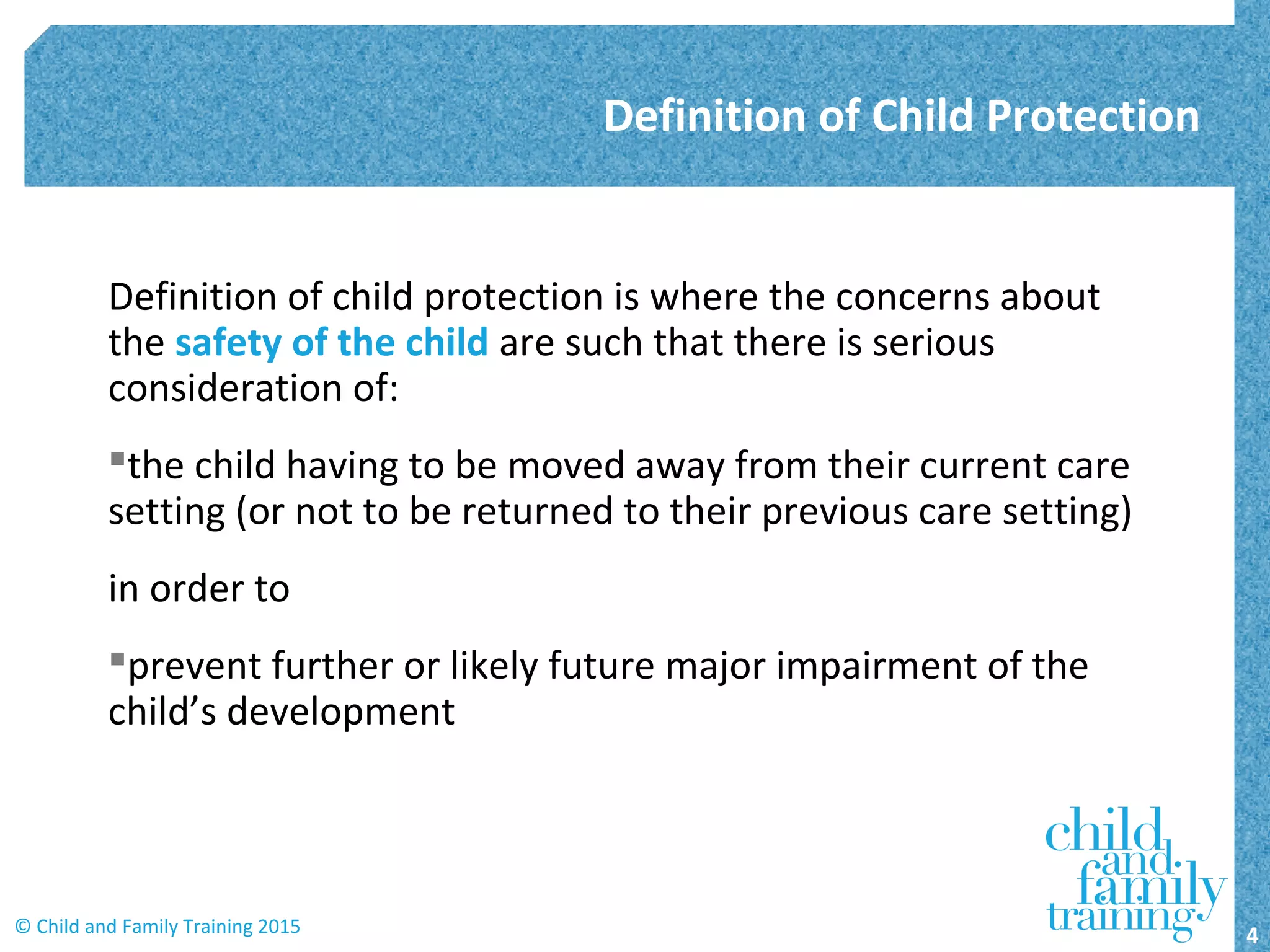 Definition of child protection is where the concerns about
the safety of the child are such that there is serious
consideration of:
the child having to be moved away from their current care
setting (or not to be returned to their previous care setting)
in order to
prevent further or likely future major impairment of the
child’s development
Definition of Child Protection
4© Child and Family Training 2015
 