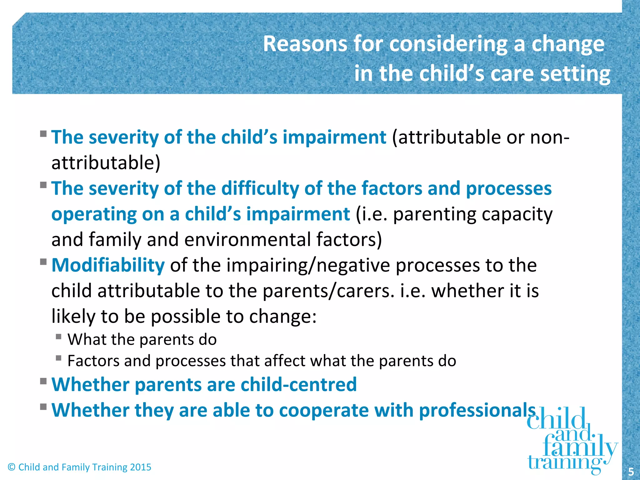 The severity of the child’s impairment (attributable or non-
attributable)
The severity of the difficulty of the factors and processes
operating on a child’s impairment (i.e. parenting capacity
and family and environmental factors)
Modifiability of the impairing/negative processes to the
child attributable to the parents/carers. i.e. whether it is
likely to be possible to change:
 What the parents do
 Factors and processes that affect what the parents do
Whether parents are child-centred
Whether they are able to cooperate with professionals
Reasons for considering a change
in the child’s care setting
5© Child and Family Training 2015
 