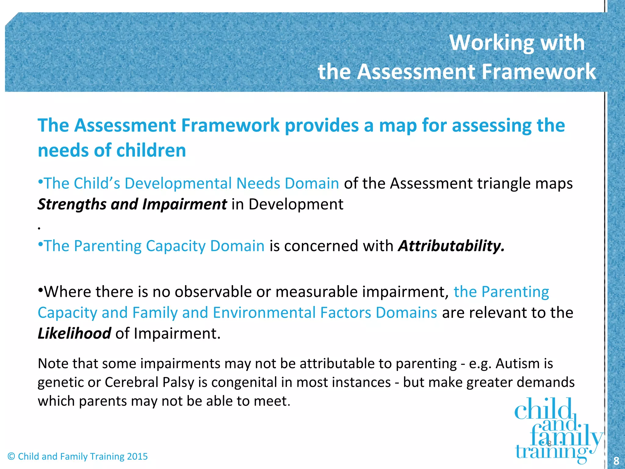 The Assessment Framework provides a map for assessing the
needs of children
•The Child’s Developmental Needs Domain of the Assessment triangle maps
Strengths and Impairment in Development
•
•The Parenting Capacity Domain is concerned with Attributability.
•Where there is no observable or measurable impairment, the Parenting
Capacity and Family and Environmental Factors Domains are relevant to the
Likelihood of Impairment.
Note that some impairments may not be attributable to parenting - e.g. Autism is
genetic or Cerebral Palsy is congenital in most instances - but make greater demands
which parents may not be able to meet.
Working with
the Assessment Framework
8© Child and Family Training 2015
8
 