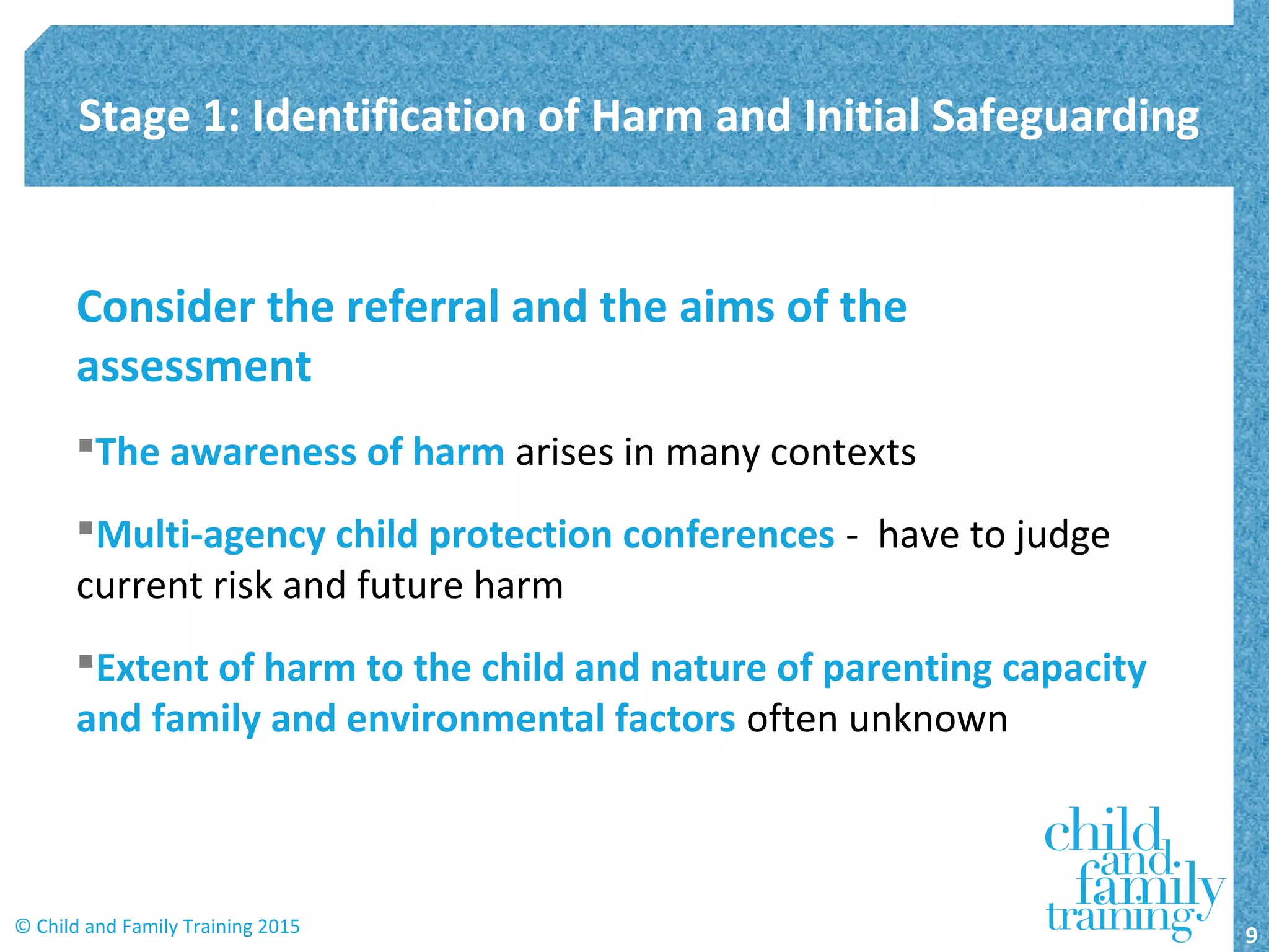 Consider the referral and the aims of the
assessment
The awareness of harm arises in many contexts
Multi-agency child protection conferences - have to judge
current risk and future harm
Extent of harm to the child and nature of parenting capacity
and family and environmental factors often unknown
Stage 1: Identification of Harm and Initial Safeguarding
9© Child and Family Training 2015
 