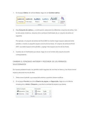1.   En el grupo Estilos de la ficha Inicio, haga clic en Cambiar estilos.




2.   Elija Conjunto de estilos y, a continuación, seleccione los diferentes conjuntos de estilos. Con

     la vista previa dinámica, observe cómo cambia el interlineado de un conjunto de estilos al
     siguiente.


     Por ejemplo, el conjunto de estilos de Word 2003 no inserta ningún espacio adicional entre
     párrafos e inserta un pequeño espacio encima de los títulos. El conjunto de estilos de Word

     2007 usa doble espacio entre párrafos y agrega más espacio encima de los títulos.


3.   Cuando vea el interlineado que desee, haga clic en el nombre del conjunto de estilo
     correspondiente.



CAMBIAR EL ESPACIADO ANTERIOR Y POSTERIOR DE LOS PÁRRAFOS
SELECCIONADOS


De manera predeterminada, los párrafos están seguidos de una línea en blanco y los títulos tienen

espacio adicional encima de ellos.


1.   Seleccione el párrafo cuyo espaciado anterior o posterior desee modificar.

2.   En el grupo Párrafo de la ficha Diseño de página, en Espaciado, haga clic en la flecha
     situada junto a Antes o Después, y escriba la cantidad de espacio que desea.
 