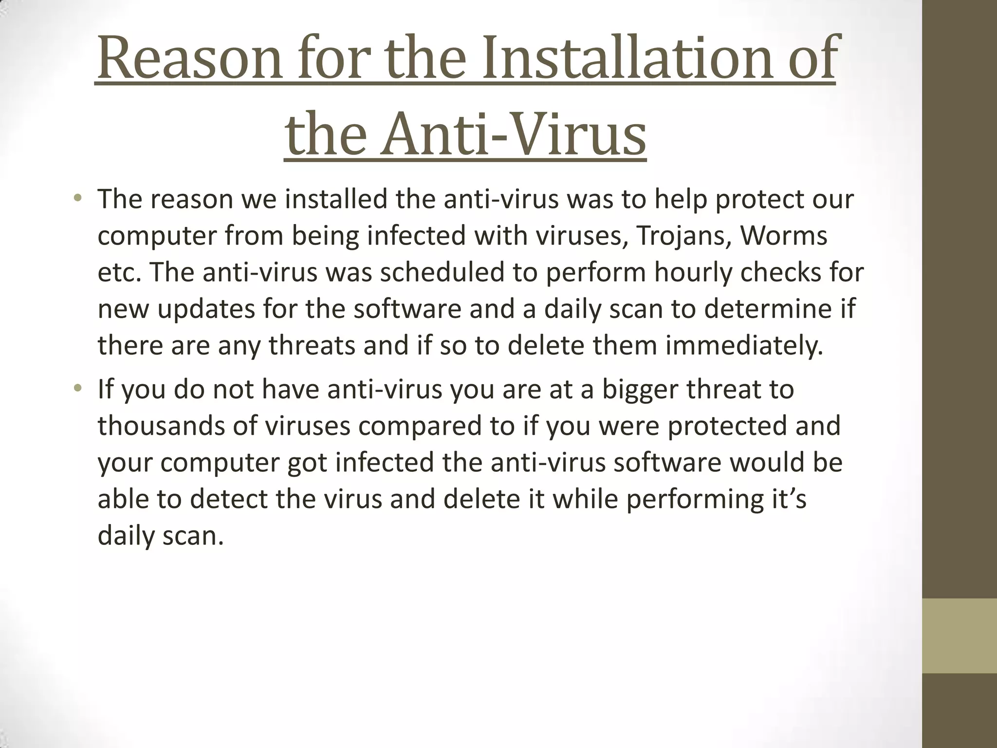 Reason for the Installation of
       the Anti-Virus
• The reason we installed the anti-virus was to help protect our
  computer from being infected with viruses, Trojans, Worms
  etc. The anti-virus was scheduled to perform hourly checks for
  new updates for the software and a daily scan to determine if
  there are any threats and if so to delete them immediately.
• If you do not have anti-virus you are at a bigger threat to
  thousands of viruses compared to if you were protected and
  your computer got infected the anti-virus software would be
  able to detect the virus and delete it while performing it’s
  daily scan.
 