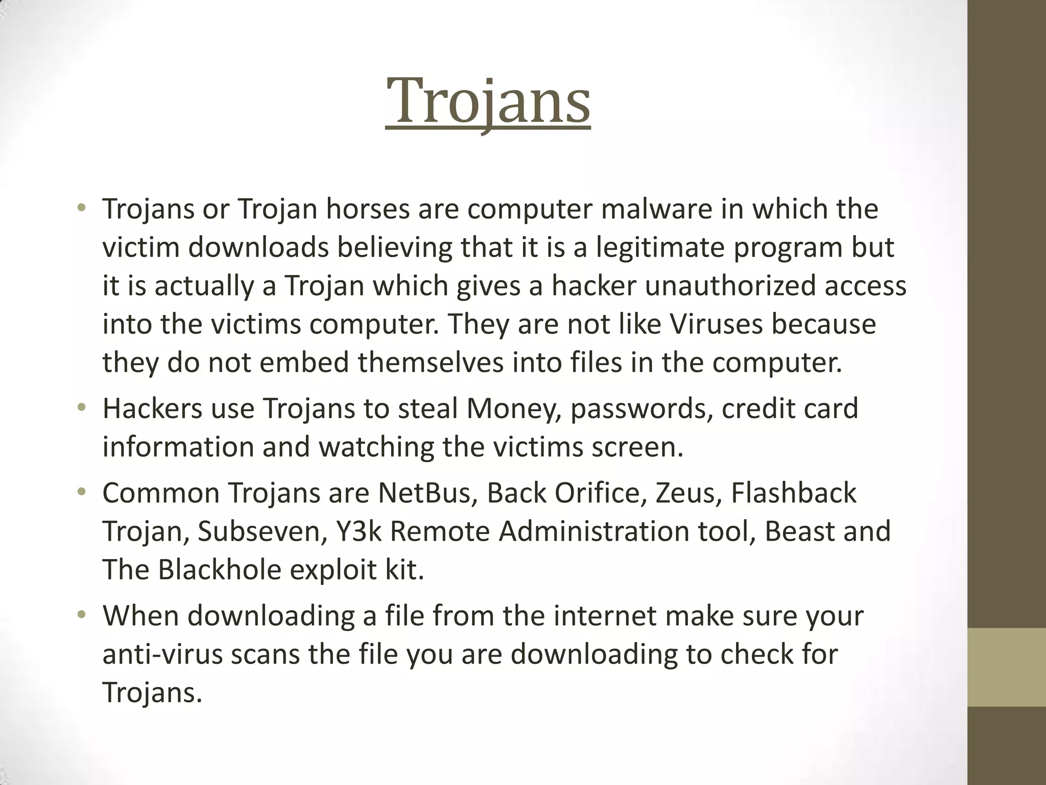 Trojans
• Trojans or Trojan horses are computer malware in which the
  victim downloads believing that it is a legitimate program but
  it is actually a Trojan which gives a hacker unauthorized access
  into the victims computer. They are not like Viruses because
  they do not embed themselves into files in the computer.
• Hackers use Trojans to steal Money, passwords, credit card
  information and watching the victims screen.
• Common Trojans are NetBus, Back Orifice, Zeus, Flashback
  Trojan, Subseven, Y3k Remote Administration tool, Beast and
  The Blackhole exploit kit.
• When downloading a file from the internet make sure your
  anti-virus scans the file you are downloading to check for
  Trojans.
 