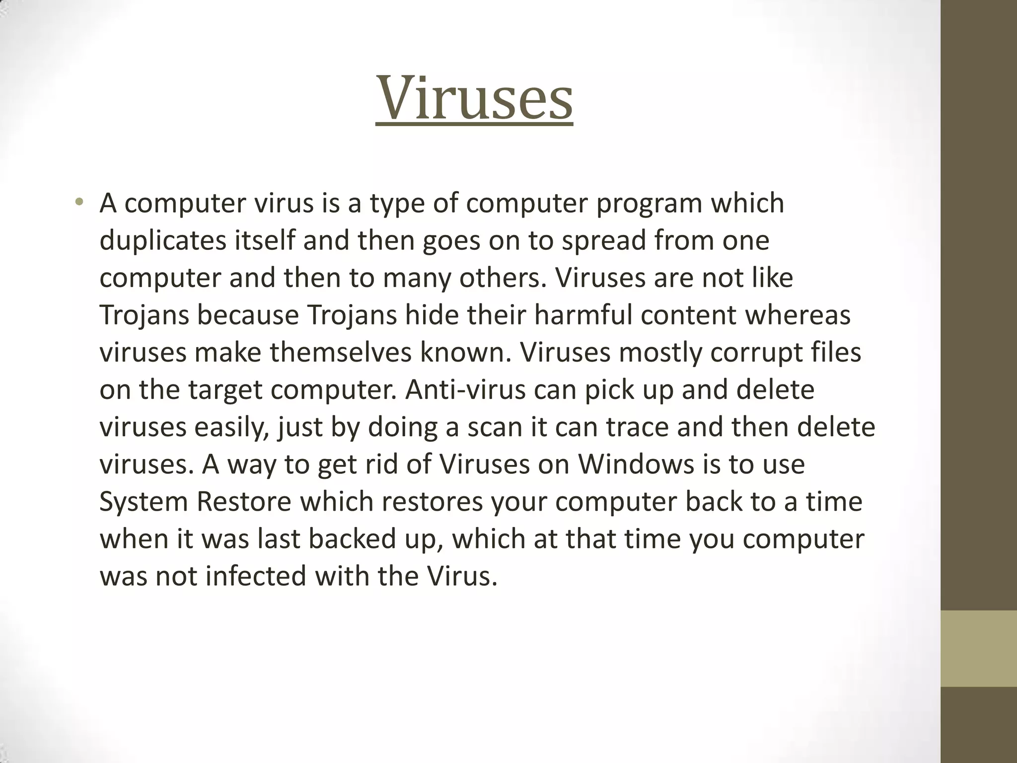 Viruses
• A computer virus is a type of computer program which
  duplicates itself and then goes on to spread from one
  computer and then to many others. Viruses are not like
  Trojans because Trojans hide their harmful content whereas
  viruses make themselves known. Viruses mostly corrupt files
  on the target computer. Anti-virus can pick up and delete
  viruses easily, just by doing a scan it can trace and then delete
  viruses. A way to get rid of Viruses on Windows is to use
  System Restore which restores your computer back to a time
  when it was last backed up, which at that time you computer
  was not infected with the Virus.
 