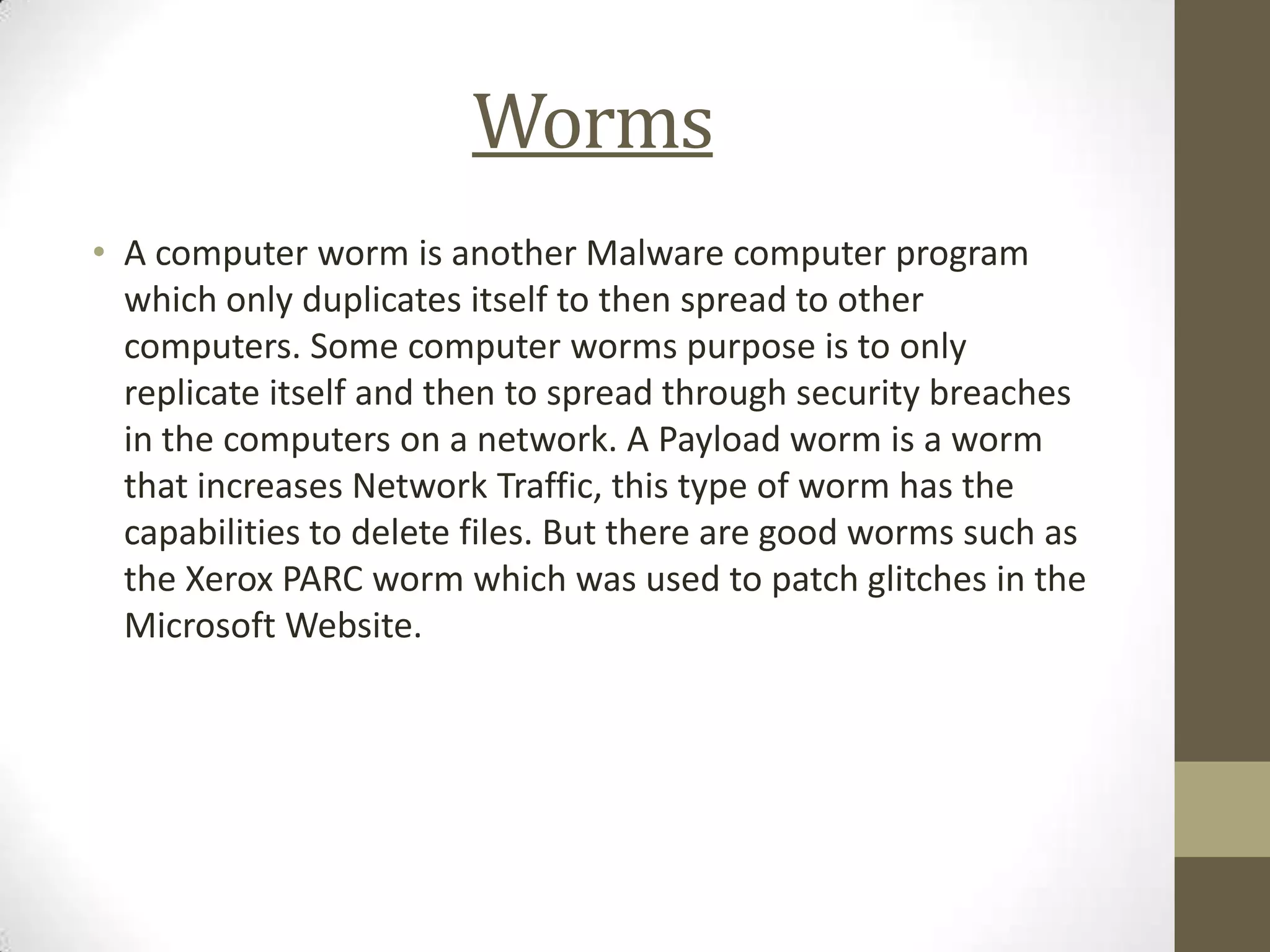 Worms
• A computer worm is another Malware computer program
  which only duplicates itself to then spread to other
  computers. Some computer worms purpose is to only
  replicate itself and then to spread through security breaches
  in the computers on a network. A Payload worm is a worm
  that increases Network Traffic, this type of worm has the
  capabilities to delete files. But there are good worms such as
  the Xerox PARC worm which was used to patch glitches in the
  Microsoft Website.
 