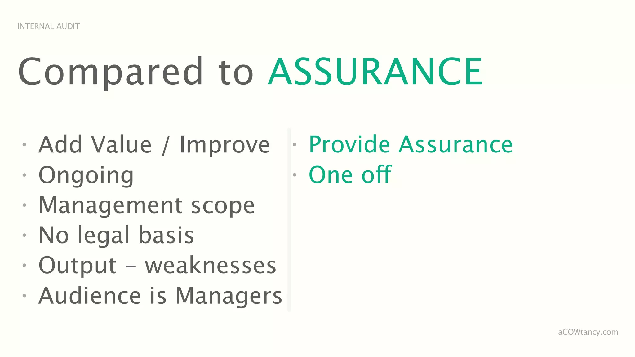 INTERNAL AUDIT




Compared to ASSURANCE
•
    Add Value / Improve    •
                               Provide Assurance
•
    Ongoing                •
                               One off
•
    Management scope
•
    No legal basis
•
    Output - weaknesses
•
    Audience is Managers
                                                   aCOWtancy.com
 