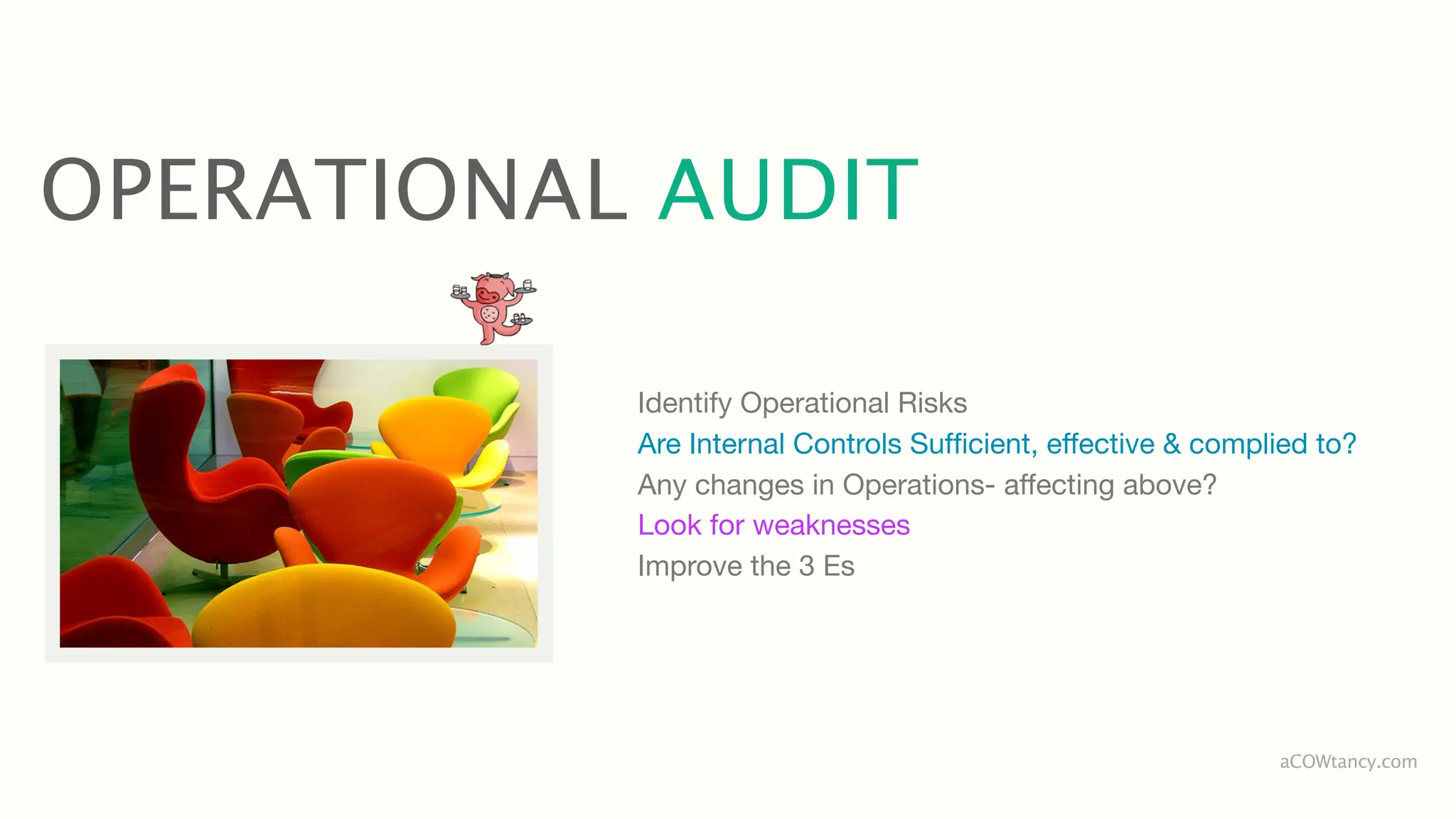 OPERATIONAL AUDIT

           Identify Operational Risks
           Are Internal Controls Sufﬁcient, effective & complied to?
           Any changes in Operations- affecting above?
           Look for weaknesses
           Improve the 3 Es




                                                             aCOWtancy.com
 
