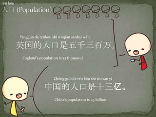 rén kǒu
中国的人口是十三亿。
Zhōng guó de rén kǒu shì shí sān yì
China’s population is 1.3 billion.
英国的人口是五千三百万。
Yīngguó de rénkǒu shì wǔqiān sānbǎi wàn
England’s population is 53 thousand.
 