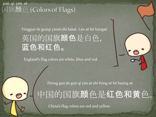 guó qí yán sè
中国的国旗颜色是红色和黄色。
Zhōng guó de guó qí yán sè shì hóng sè hé huáng sè
China’s flag colors are red and yellow.
英国的国旗颜色是白色，
蓝色和红色。
Yīngguó de guóqí yánsè shì báisè, Lán sè hé hóngsè
England’s flag colors are white, blue and red.
 