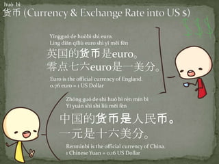 huò bì
中国的货币是人民币。
一元是十六美分。
Zhōng guó de shì huò bì rén mín bì
Yī yuán shì shí liù měi fēn
Renminbi is the official currency of China.
1 Chinese Yuan = 0.16 US Dollar
英国的货币是euro。
零点七六euro是一美分。
Yīngguó de huòbì shì euro.
Líng diǎn qīliù euro shì yī měi fēn
Euro is the official currency of England.
0.76 euro = 1 US Dollar
 