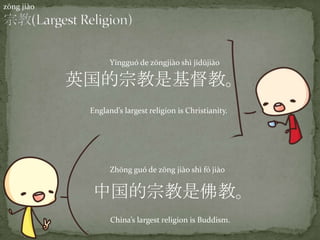 zōng jiào
中国的宗教是佛教。
Zhōng guó de zōng jiào shì fó jiào
China’s largest religion is Buddism.
英国的宗教是基督教。
Yīngguó de zōngji{o shì jīdūji{o
England’s largest religion is Christianity.
 