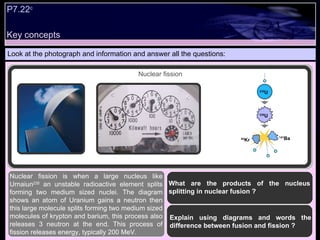 Key concepts Look at the photograph and information and answer all the questions: Nuclear fission is when a large nucleus like Urnaiun 235  an unstable radioactive element splits forming two medium sized nuclei. The diagram shows an atom of Uranium gains a neutron then this large molecule splits forming two medium sized molecules of krypton and barium, this process also releases 3 neutron at the end. This process of fission releases energy, typically 200 MeV.  Explain using diagrams and words the difference between fusion and fission ? What are the products of the nucleus splitting in nuclear fusion ? P7.22 c   Nuclear fission 