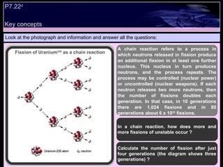 Key concepts Look at the photograph and information and answer all the questions: In a chain reaction, how does more and more fissions of unstable occur ?  Calculate the number of fission after just four generations (the diagram shows three generations) ?  A chain reaction refers to a process in which neutrons released in fission produce an additional fission in at least one further nucleus. This nucleus in turn produces neutrons, and the process repeats. The process may be controlled (nuclear power) or uncontrolled (nuclear weapons). If each neutron releases two more neutrons, then the number of fissions doubles each generation. In that case, in 10 generations there are 1,024 fissions and in 80 generations about 6 x 10 23  fissions.   Fission of Uranium 235  as a chain reaction P7.22 d   